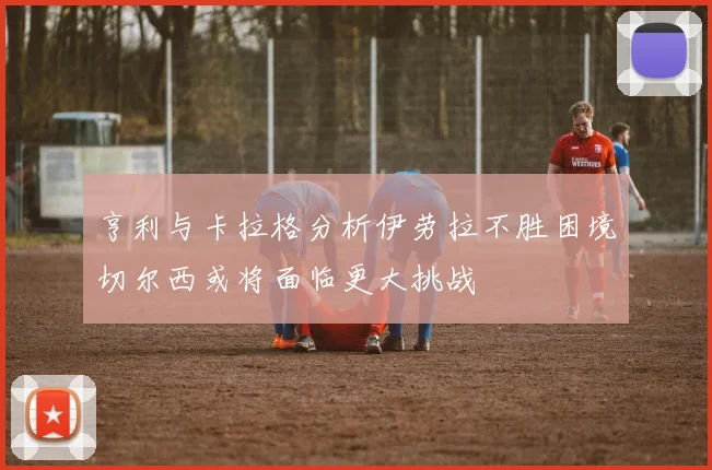 亨利与卡拉格分析伊劳拉不胜困境切尔西或将面临更大挑战