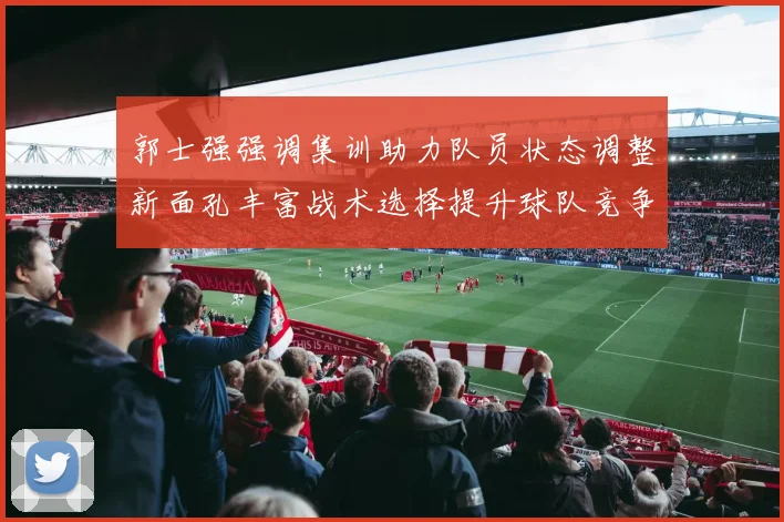 郭士强强调集训助力队员状态调整新面孔丰富战术选择提升球队竞争力