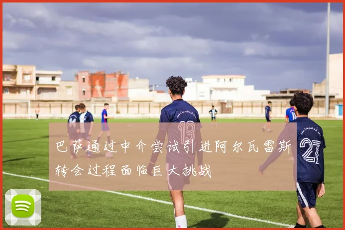 巴萨通过中介尝试引进阿尔瓦雷斯转会过程面临巨大挑战
