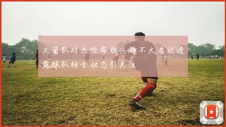 火箭队对杰伦布朗兴趣不大名记透露球队转会动态引关注
