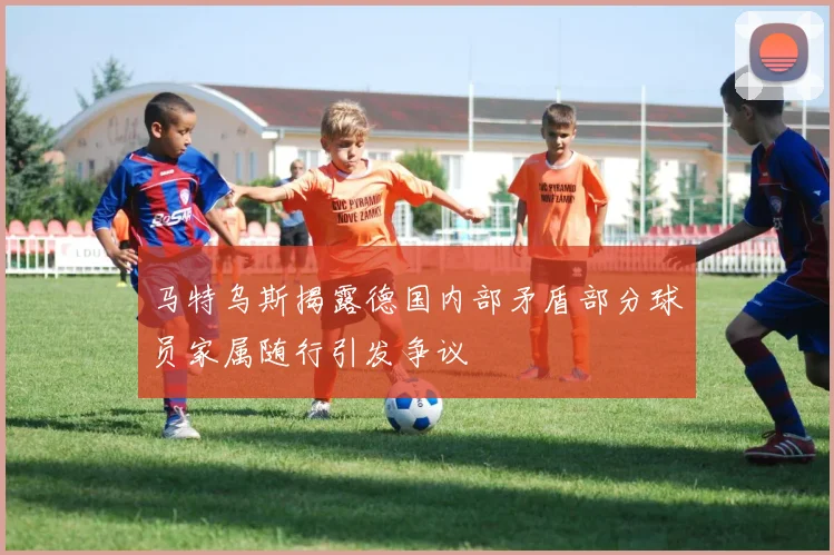 马特乌斯揭露德国内部矛盾部分球员家属随行引发争议