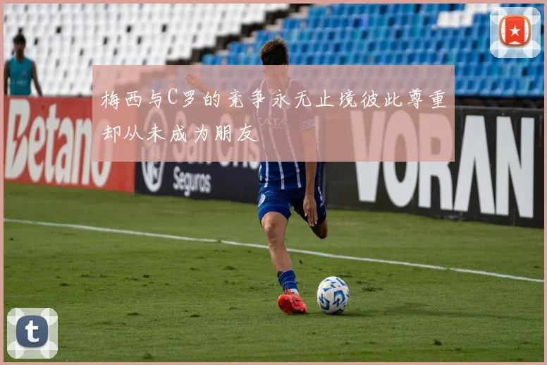 梅西与C罗的竞争永无止境彼此尊重却从未成为朋友