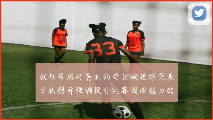 波切蒂诺对普利西奇打破进球荒表示欣慰并强调提升比赛阅读能力的重要性
