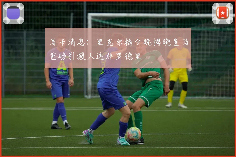 马卡消息：里克尔梅今晚揭晓皇马重磅引援人选非罗德里