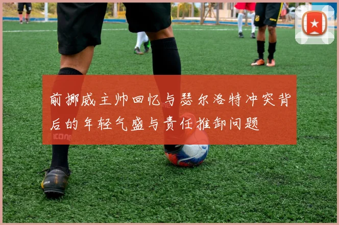 前挪威主帅回忆与瑟尔洛特冲突背后的年轻气盛与责任推卸问题