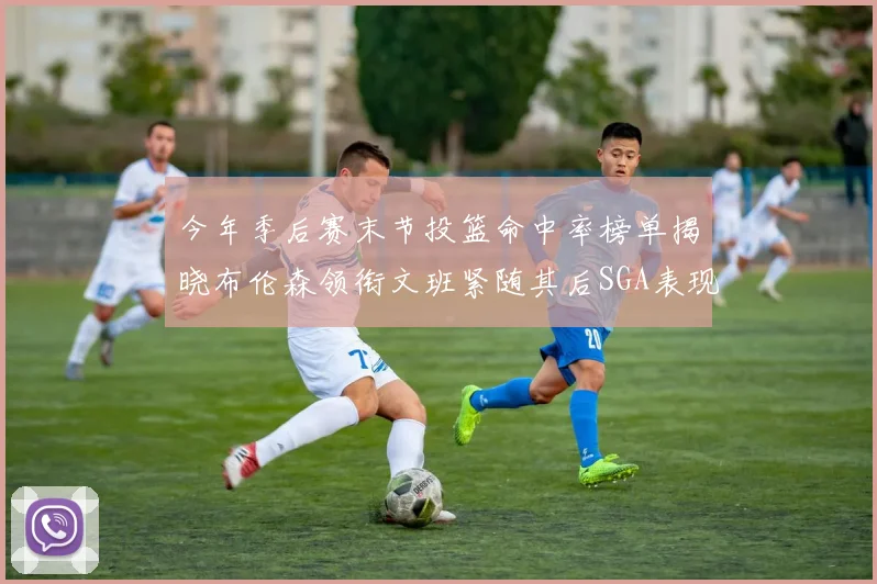 今年季后赛末节投篮命中率榜单揭晓布伦森领衔文班紧随其后SGA表现不俗