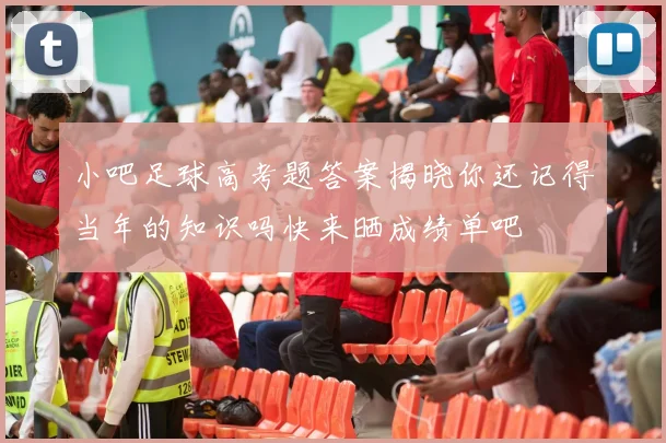 小吧足球高考题答案揭晓你还记得当年的知识吗快来晒成绩单吧