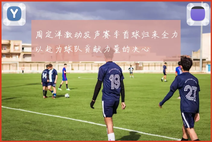 周定洋激动发声赛季首球归来全力以赴为球队贡献力量的决心