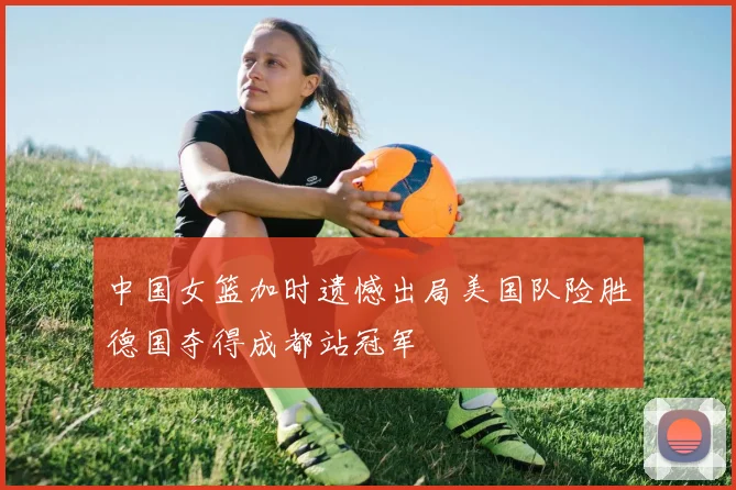 中国女篮加时遗憾出局美国队险胜德国夺得成都站冠军