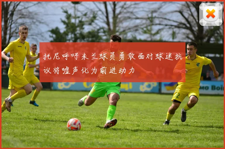 托尼呼吁米兰球员勇敢面对球迷抗议将嘘声化为前进动力