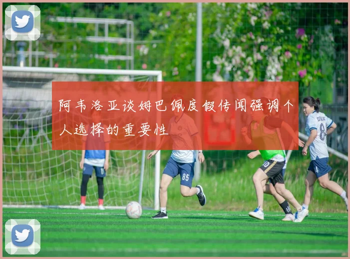 阿韦洛亚谈姆巴佩度假传闻强调个人选择的重要性