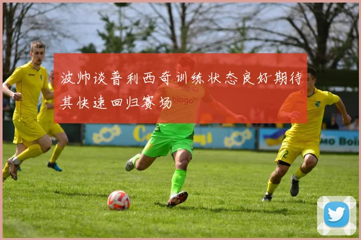 波帅谈普利西奇训练状态良好期待其快速回归赛场
