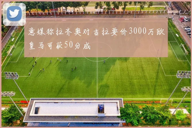 意媒称拉齐奥对吉拉要价3000万欧皇马可获50分成