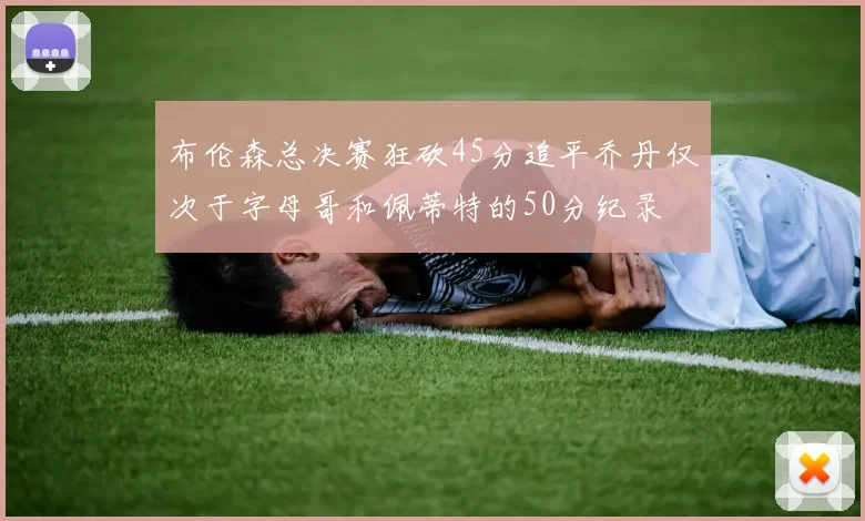 布伦森总决赛狂砍45分追平乔丹仅次于字母哥和佩蒂特的50分纪录