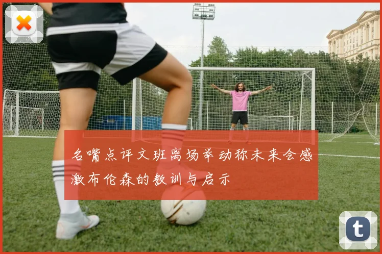 名嘴点评文班离场举动称未来会感激布伦森的教训与启示